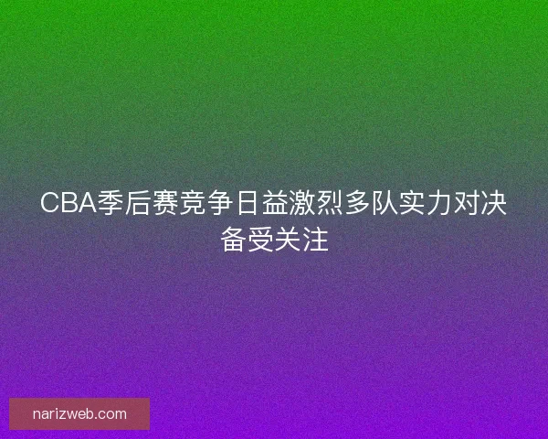 CBA季后赛竞争日益激烈多队实力对决备受关注