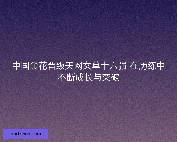 中国金花晋级美网女单十六强 在历练中不断成长与突破