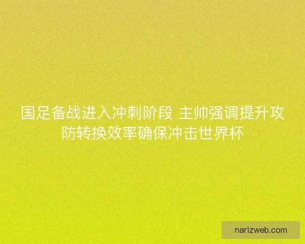 国足备战进入冲刺阶段 主帅强调提升攻防转换效率确保冲击世界杯