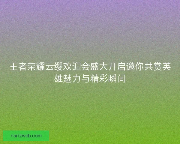 王者荣耀云缨欢迎会盛大开启邀你共赏英雄魅力与精彩瞬间