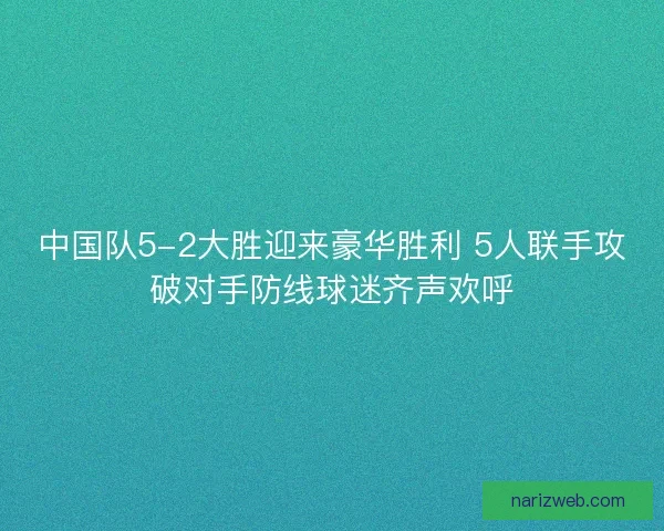 中国队5-2大胜迎来豪华胜利 5人联手攻破对手防线球迷齐声欢呼