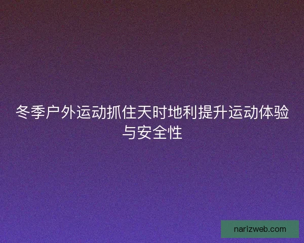 冬季户外运动抓住天时地利提升运动体验与安全性