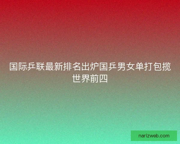 国际乒联最新排名出炉国乒男女单打包揽世界前四