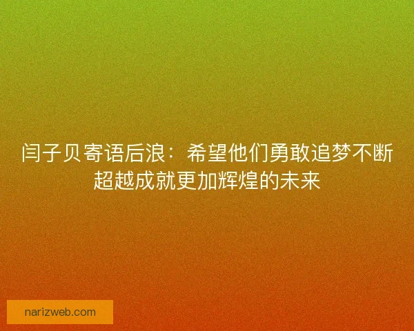 闫子贝寄语后浪：希望他们勇敢追梦不断超越成就更加辉煌的未来