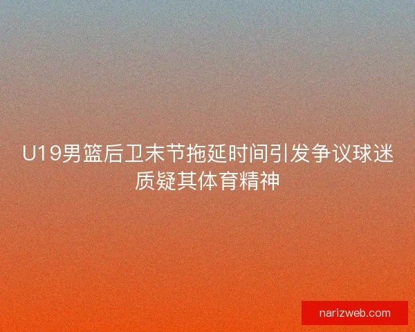 U19男篮后卫末节拖延时间引发争议球迷质疑其体育精神