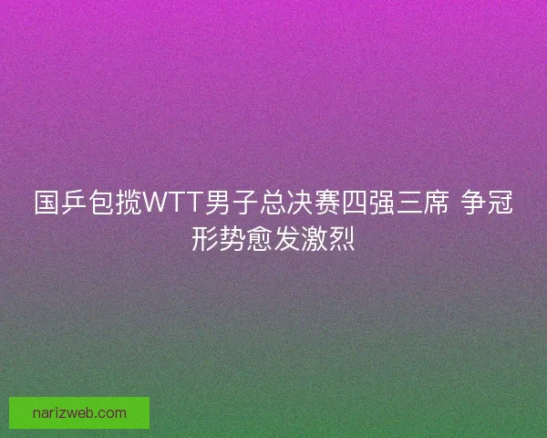 国乒包揽WTT男子总决赛四强三席 争冠形势愈发激烈