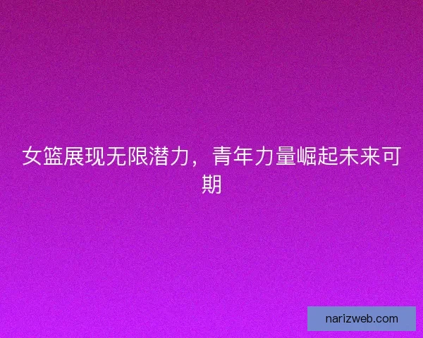 女篮展现无限潜力，青年力量崛起未来可期