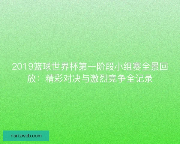 2019篮球世界杯第一阶段小组赛全景回放：精彩对决与激烈竞争全记录
