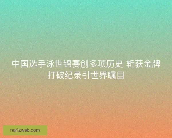 中国选手泳世锦赛创多项历史 斩获金牌打破纪录引世界瞩目