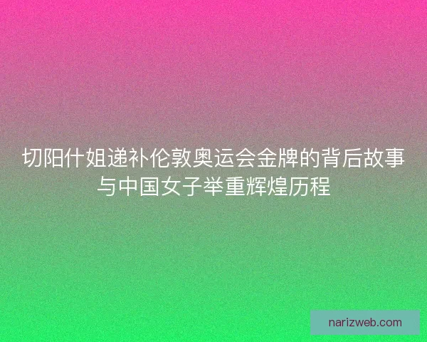 切阳什姐递补伦敦奥运会金牌的背后故事与中国女子举重辉煌历程