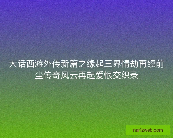 大话西游外传新篇之缘起三界情劫再续前尘传奇风云再起爱恨交织录