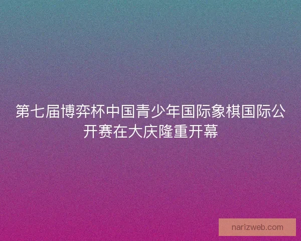 第七届博弈杯中国青少年国际象棋国际公开赛在大庆隆重开幕
